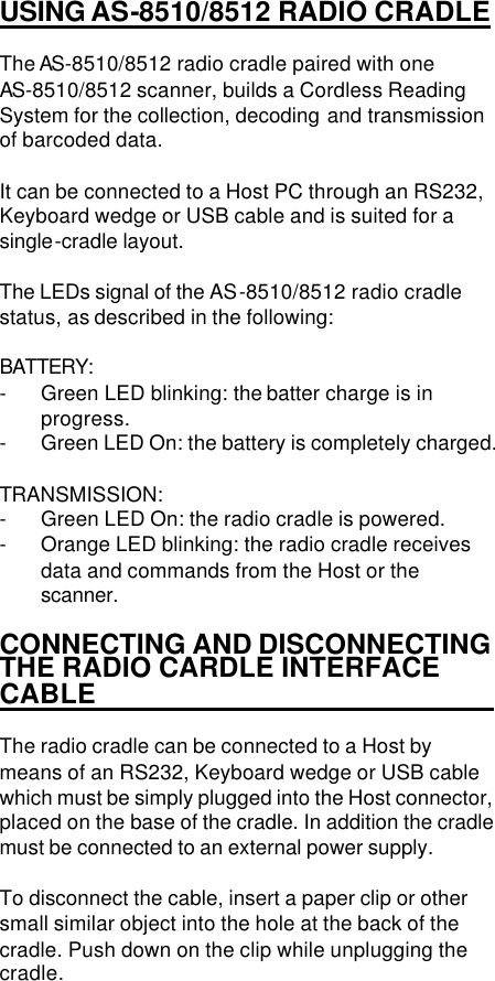  1 USING AS-8510/8512 RADIO CRADLE  The AS-8510/8512 radio cradle paired with one AS-8510/8512 scanner, builds a Cordless Reading System for the collection, decoding and transmission of barcoded data.  It can be connected to a Host PC through an RS232, Keyboard wedge or USB cable and is suited for a single-cradle layout.  The LEDs signal of the AS-8510/8512 radio cradle status, as described in the following:  BATTERY:  - Green LED blinking: the batter charge is in progress. - Green LED On: the battery is completely charged.  TRANSMISSION: - Green LED On: the radio cradle is powered. - Orange LED blinking: the radio cradle receives data and commands from the Host or the scanner.  CONNECTING AND DISCONNECTING THE RADIO CARDLE INTERFACE CABLE                                The radio cradle can be connected to a Host by means of an RS232, Keyboard wedge or USB cable which must be simply plugged into the Host connector, placed on the base of the cradle. In addition the cradle must be connected to an external power supply.   To disconnect the cable, insert a paper clip or other small similar object into the hole at the back of the cradle. Push down on the clip while unplugging the cradle.  