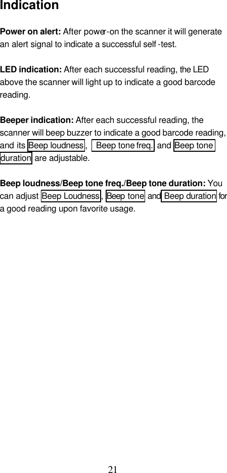  21 Indication  Power on alert: After power-on the scanner it will generate an alert signal to indicate a successful self -test.    LED indication: After each successful reading, the LED above the scanner will light up to indicate a good barcode reading.  Beeper indication: After each successful reading, the scanner will beep buzzer to indicate a good barcode reading, and its Beep loudness ,   Beep tone freq.  and Beep tone duration are adjustable.  Beep loudness/Beep tone freq./Beep tone duration: You can adjust Beep Loudness , Beep tone and Beep duration for a good reading upon favorite usage.                    