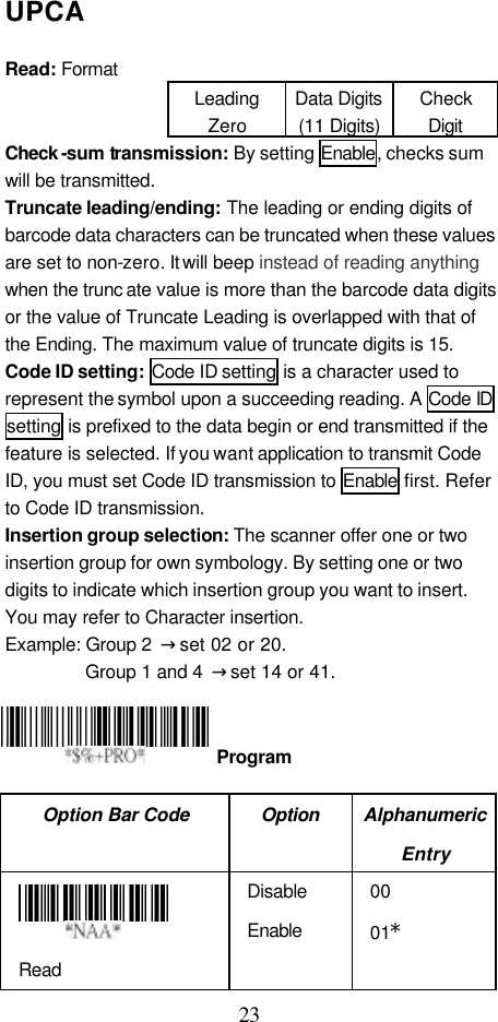  23 UPCA  Read: Format Leading Zero Data Digits (11 Digits) Check Digit Check -sum transmission: By setting Enable, checks sum will be transmitted. Truncate leading/ending: The leading or ending digits of barcode data characters can be truncated when these values are set to non-zero. It will beep instead of reading anything when the trunc ate value is more than the barcode data digits or the value of Truncate Leading is overlapped with that of the Ending. The maximum value of truncate digits is 15. Code ID setting:  Code ID setting is a character used to represent the symbol upon a succeeding reading. A Code ID setting is prefixed to the data begin or end transmitted if the feature is selected. If you want application to transmit Code ID, you must set Code ID transmission to Enable first. Refer to Code ID transmission. Insertion group selection: The scanner offer one or two insertion group for own symbology. By setting one or two digits to indicate which insertion group you want to insert. You may refer to Character insertion. Example: Group 2  → set 02 or 20. Group 1 and 4  → set 14 or 41.       Option Bar Code Option Alphanumeric Entry  Read Disable Enable 00 01*  Program 