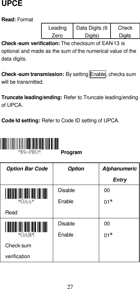  27 UPCE  Read: Format Leading Zero Data Digits (6 Digits) Check Digits Check -sum verification: The checksum of EAN-13 is optional and made as the sum of the numerical value of the data digits.  Check -sum transmission: By setting Enable, checks sum will be transmitted.  Truncate leading/ending: Refer to Truncate leading/ending of UPCA.  Code Id setting: Refer to Code ID setting of UPCA.      Option Bar Code Option Alphanumeric Entry  Read Disable Enable 00 01*  Check-sum verification Disable Enable 00 01*  Program 