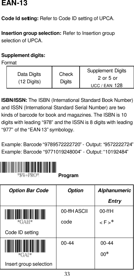  33 EAN-13  Code Id setting: Refer to Code ID setting of UPCA.  Insertion group selection: Refer to Insertion group selection of UPCA.  Supplement digits:   Format Data Digits (12 Digits) Check Digits Supplement Digits  2 or 5 or UCC / EAN 128  ISBN/ISSN: The ISBN (International Standard Book Number) and ISSN (International Standard Serial Number) are two kinds of barcode for book and magazines. The ISBN is 10 digits with leading “978” and the ISSN is 8 digits with leading “977” of the “EAN-13” symbology.  Example: Barcode “9789572222720” - Output: “9572222724” Example: Barcode “9771019248004” - Output: “10192484”     Option Bar Code Option Alphanumeric Entry  Code ID setting 00-ffH ASCII code 00-ffH &lt; F &gt;*  Insert group selection 00-44 00-44 00*  Program 