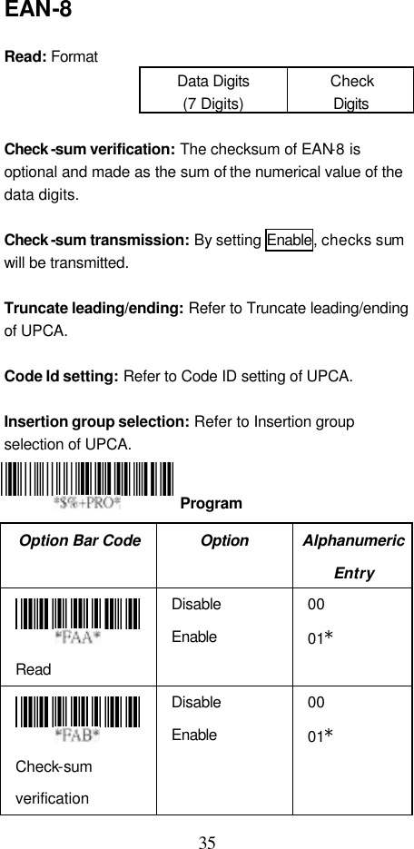  35 EAN-8  Read: Format Data Digits (7 Digits) Check Digits  Check -sum verification: The checksum of EAN-8 is optional and made as the sum of the numerical value of the data digits.  Check -sum transmission: By setting Enable, checks sum will be transmitted.  Truncate leading/ending: Refer to Truncate leading/ending of UPCA.  Code Id setting: Refer to Code ID setting of UPCA.  Insertion group selection: Refer to Insertion group selection of UPCA.    Option Bar Code Option Alphanumeric Entry  Read Disable Enable 00 01*  Check-sum verification Disable Enable 00 01*  Program 