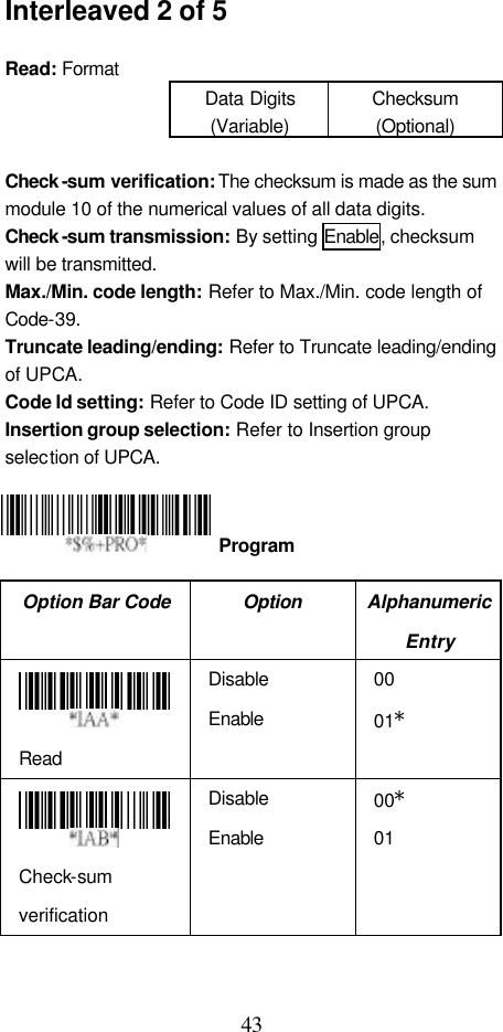  43 Interleaved 2 of 5  Read: Format Data Digits (Variable) Checksum (Optional)  Check -sum verification: The checksum is made as the sum module 10 of the numerical values of all data digits. Check -sum transmission: By setting Enable, checksum will be transmitted. Max./Min. code length: Refer to Max./Min. code length of Code-39. Truncate leading/ending: Refer to Truncate leading/ending of UPCA. Code Id setting: Refer to Code ID setting of UPCA. Insertion group selection: Refer to Insertion group selection of UPCA.     Option Bar Code Option Alphanumeric Entry  Read Disable Enable 00 01*  Check-sum verification Disable Enable 00* 01  Program 