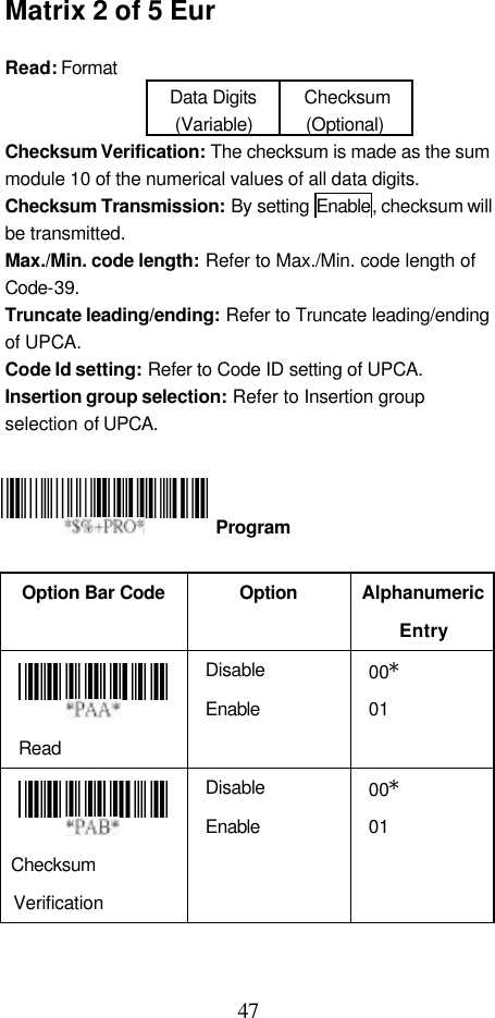  47 Matrix 2 of 5 Eur  Read: Format   Data Digits (Variable) Checksum (Optional) Checksum Verification: The checksum is made as the sum module 10 of the numerical values of all data digits. Checksum Transmission: By setting Enable, checksum will be transmitted.   Max./Min. code length: Refer to Max./Min. code length of Code-39. Truncate leading/ending: Refer to Truncate leading/ending of UPCA. Code Id setting: Refer to Code ID setting of UPCA. Insertion group selection: Refer to Insertion group selection of UPCA.      Option Bar Code  Option Alphanumeric Entry  Read Disable Enable 00* 01    Checksum Verification Disable Enable 00* 01   Program 