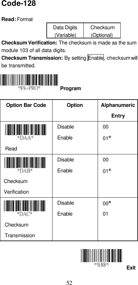  52 Exit Code-128  Read: Format   Data Digits (Variable) Checksum (Optional) Checksum Verification: The checksum is made as the sum module 103 of all data digits. Checksum Transmission: By setting Enable, checksum will be transmitted.       Option Bar Code  Option Alphanumeric Entry  Read Disable Enable 00 01*   Checksum   Verification Disable Enable 00 01*   Checksum   Transmission Disable Enable 00* 01    Program 