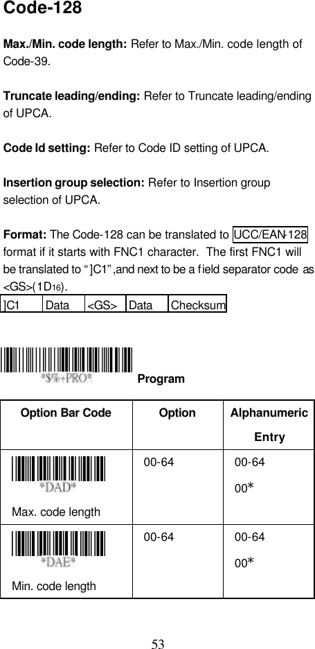  53 Code-128  Max./Min. code length: Refer to Max./Min. code length of Code-39.  Truncate leading/ending: Refer to Truncate leading/ending of UPCA.  Code Id setting: Refer to Code ID setting of UPCA.  Insertion group selection: Refer to Insertion group selection of UPCA.  Format: The Code-128 can be translated to UCC/EAN-128 format if it starts with FNC1 character.  The first FNC1 will be translated to “]C1”,and next to be a field separator code as &lt;GS&gt;(1D16). ]C1 Data &lt;GS&gt; Data Checksum      Option Bar Code  Option Alphanumeric Entry  Max. code length   00-64 00-64 00*  Min. code length   00-64 00-64 00*  Program 