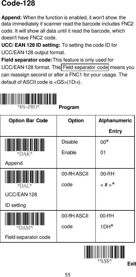  55 Exit Code-128  Append: When the function is enabled, it won&apos;t show  the data immediately if scanner read the barcode includes FNC2 code. It will show all data until it read the barcode, which doesn&apos;t have FNC2 code. UCC/ EAN 128 ID setting: To setting the code ID for UCC/EAN-128 output format. Field separator code: This feature is only used for UCC/EAN-128 format. This  Field separator code means you can reassign second or after a FNC1 for your usage. The default of ASCII code is &lt;GS&gt;(1D16).     Option Bar Code  Option Alphanumeric Entry  Append Disable Enable 00* 01  UCC/EAN-128 ID setting 00-ffH ASCII code 00-ffH &lt; # &gt;*  Field separator code 00-ffH ASCII code 00-ffH  1DH*   Program 