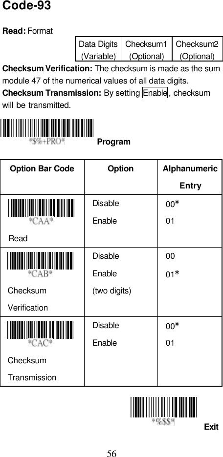  56 Exit Code-93  Read: Format   Data Digits (Variable) Checksum1 (Optional) Checksum2 (Optional) Checksum Verification: The checksum is made as the sum module 47 of the numerical values of all data digits. Checksum Transmission: By setting Enable, checksum  will be transmitted.       Option Bar Code  Option Alphanumeric Entry  Read Disable Enable 00* 01    Checksum Verification Disable Enable   (two digits) 00 01*   Checksum Transmission Disable Enable 00* 01     Program 