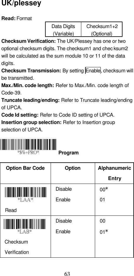  63 UK/plessey  Read: Format   Data Digits (Variable) Checksum1+2 (Optional) Checksum Verification: The UK/Plessey has one or two optional checksum digits. The checksum1 and chec ksum2 will be calculated as the sum module 10 or 11 of the data digits. Checksum Transmission: By setting Enable, checksum will be transmitted. Max./Min. code length: Refer to Max./Min. code length of Code-39. Truncate leading/ending: Refer to Truncate leading/ending of UPCA. Code Id setting: Refer to Code ID setting of UPCA. Insertion group selection: Refer to Insertion group selection of UPCA.     Option Bar Code  Option Alphanumeric Entry  Read Disable Enable 00* 01   Checksum Verification Disable Enable 00 01*  Program 