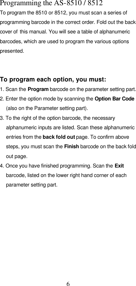  6 Programming the AS-8510 / 8512 To program the 8510 or 8512, you must scan a series of programming barcode in the correct order. Fold out the back cover of  this manual. You will see a table of alphanumeric barcodes, which are used to program the various options presented.     To program each option, you must: 1. Scan the Program barcode on the parameter setting part. 2. Enter the option mode by scanning the Option Bar Code (also on the Parameter setting part). 3. To the right of the option barcode, the necessary alphanumeric inputs are listed. Scan these alphanumeric entries from the back fold out page. To confirm above steps, you must scan the Finish barcode on the back fold out page. 4. Once you have finished programming. Scan the Exit barcode, listed on the lower right hand corner of each parameter setting part.          