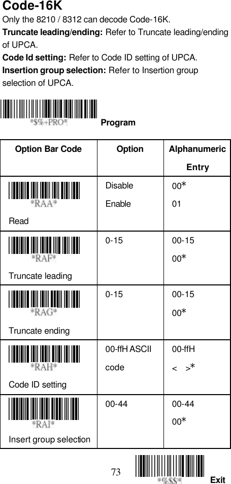  73 Exit Code-16K Only the 8210 / 8312 can decode Code-16K. Truncate leading/ending: Refer to Truncate leading/ending of UPCA. Code Id setting: Refer to Code ID setting of UPCA. Insertion group selection: Refer to Insertion group selection of UPCA.     Option Bar Code  Option Alphanumeric Entry  Read Disable Enable 00* 01  Truncate leading 0-15 00-15 00*  Truncate ending 0-15 00-15 00*  Code ID setting 00-ffH ASCII code 00-ffH   &lt;  &gt;*  Insert group selection 00-44 00-44 00*   Program 