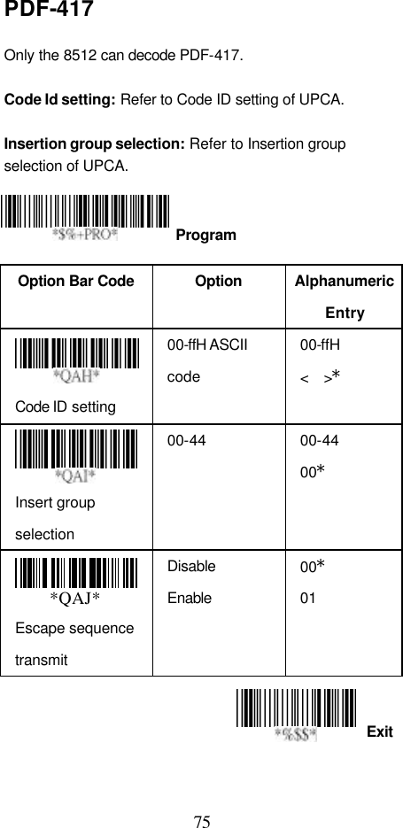  75 Exit PDF-417  Only the 8512 can decode PDF-417.  Code Id setting: Refer to Code ID setting of UPCA.  Insertion group selection: Refer to Insertion group selection of UPCA.     Option Bar Code  Option Alphanumeric Entry  Code ID setting 00-ffH ASCII code 00-ffH   &lt;  &gt;*  Insert group selection 00-44 00-44 00* *QAJ* Escape sequence transmit Disable Enable 00* 01    Program 