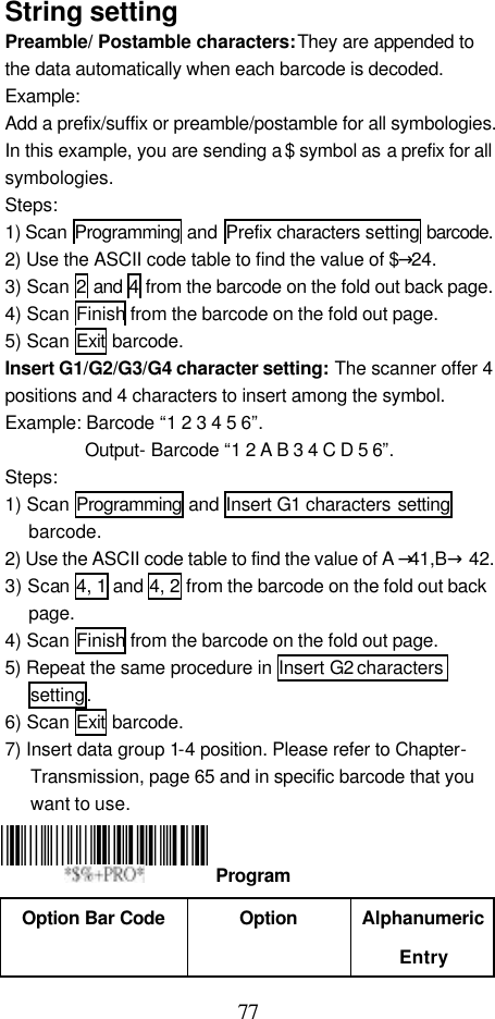  77 String setting Preamble/ Postamble characters: They are appended to the data automatically when each barcode is decoded. Example:   Add a prefix/suffix or preamble/postamble for all symbologies. In this example, you are sending a $ symbol as a prefix for all symbologies. Steps: 1) Scan  Programming and  Prefix characters setting barcode. 2) Use the ASCII code table to find the value of $→24. 3) Scan 2 and 4 from the barcode on the fold out back page. 4) Scan Finish from the barcode on the fold out page. 5) Scan Exit barcode. Insert G1/G2/G3/G4 character setting: The scanner offer 4 positions and 4 characters to insert among the symbol. Example: Barcode “1 2 3 4 5 6”.   Output- Barcode “1 2 A B 3 4 C D 5 6”. Steps: 1) Scan Programming and Insert G1 characters setting barcode. 2) Use the ASCII code table to find the value of A →41,B→ 42. 3) Scan 4, 1 and 4, 2 from the barcode on the fold out back page. 4) Scan Finish from the barcode on the fold out page. 5) Repeat the same procedure in Insert G2 characters setting. 6) Scan Exit barcode. 7) Insert data group 1-4 position. Please refer to Chapter- Transmission, page 65 and in specific barcode that you want to use.    Option Bar Code  Option Alphanumeric Entry  Program 