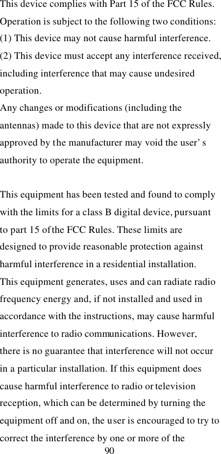  90 This device complies with Part 15 of the FCC Rules. Operation is subject to the following two conditions: (1) This device may not cause harmful interference. (2) This device must accept any interference received, including interference that may cause undesired operation. Any changes or modifications (including the antennas) made to this device that are not expressly approved by the manufacturer may void the user’s authority to operate the equipment.  This equipment has been tested and found to comply with the limits for a class B digital device, pursuant to part 15 of the FCC Rules. These limits are designed to provide reasonable protection against harmful interference in a residential installation. This equipment generates, uses and can radiate radio frequency energy and, if not installed and used in accordance with the instructions, may cause harmful interference to radio communications. However, there is no guarantee that interference will not occur in a particular installation. If this equipment does cause harmful interference to radio or television reception, which can be determined by turning the equipment off and on, the user is encouraged to try to correct the interference by one or more of the 