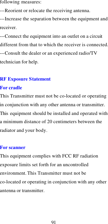  91 following measures: ---Reorient or relocate the receiving antenna. ---Increase the separation between the equipment and receiver. ---Connect the equipment into an outlet on a circuit different from that to which the receiver is connected. ---Consult the dealer or an experienced radio/TV technician for help.  RF Exposure Statement For cradle This Transmitter must not be co-located or operating in conjunction with any other antenna or transmitter. This  equipment should be installed and operated with a minimum distance of 20 centimeters between the radiator and your body.  For scanner This equipment complies with FCC RF radiation exposure limits set forth for an uncontrolled environment. This Transmitter must not be co-located or operating in conjunction with any other antenna or transmitter. 