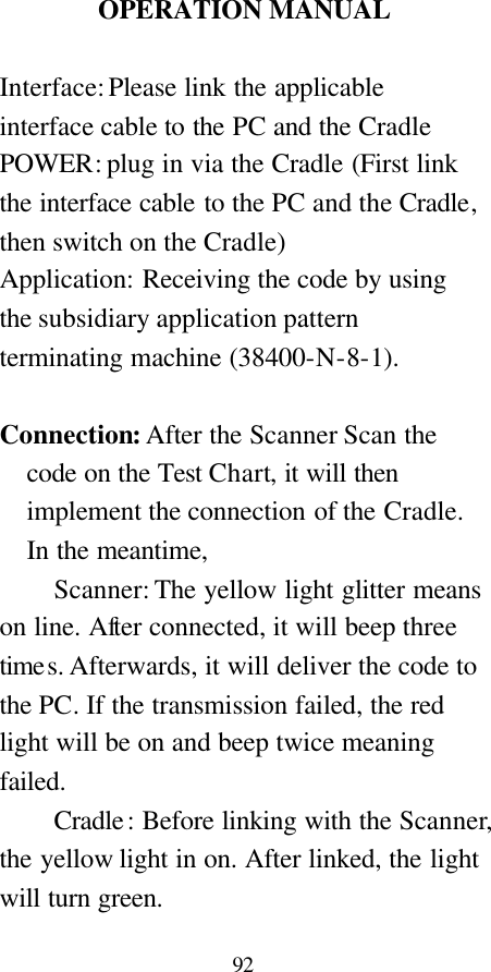  92  OPERATION MANUAL  Interface: Please link the applicable interface cable to the PC and the Cradle   POWER: plug in via the Cradle (First link the interface cable to the PC and the Cradle, then switch on the Cradle) Application: Receiving the code by using the subsidiary application pattern terminating machine (38400-N-8-1).    Connection: After the Scanner Scan the code on the Test Chart, it will then implement the connection of the Cradle. In the meantime,     Scanner: The yellow light glitter means on line. After connected, it will beep three times. Afterwards, it will deliver the code to the PC. If the transmission failed, the red light will be on and beep twice meaning failed.     Cradle: Before linking with the Scanner, the yellow light in on. After linked, the light will turn green.  