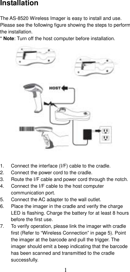  1Installation  The AS-8520 Wireless Imager is easy to install and use. Please see the following figure showing the steps to perform the installation. * Note: Turn off the host computer before installation.                   1.  Connect the interface (I/F) cable to the cradle. 2.  Connect the power cord to the cradle. 3.  Route the I/F cable and power cord through the notch. 4.  Connect the I/F cable to the host computer communication port. 5.  Connect the AC adapter to the wall outlet. 6.  Place the imager in the cradle and verify the charge LED is flashing. Charge the battery for at least 8 hours before the first use. 7.  To verify operation, please link the imager with cradle first (Refer to “Wireless Connection” in page 5). Point the imager at the barcode and pull the trigger. The imager should emit a beep indicating that the barcode has been scanned and transmitted to the cradle successfully. 