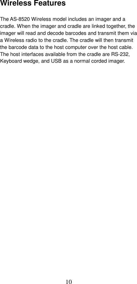 10Wireless Features                          The AS-8520 Wireless model includes an imager and a cradle. When the imager and cradle are linked together, the imager will read and decode barcodes and transmit them via a Wireless radio to the cradle. The cradle will then transmit the barcode data to the host computer over the host cable. The host interfaces available from the cradle are RS-232, Keyboard wedge, and USB as a normal corded imager.  
