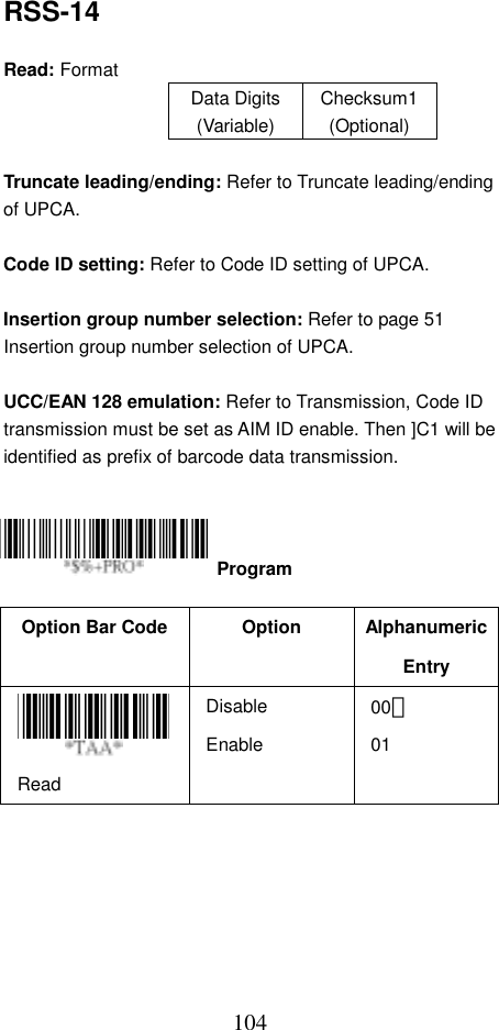  104RSS-14  Read: Format   Data Digits (Variable) Checksum1(Optional)  Truncate leading/ending: Refer to Truncate leading/ending of UPCA.  Code ID setting: Refer to Code ID setting of UPCA.  Insertion group number selection: Refer to page 51 Insertion group number selection of UPCA.  UCC/EAN 128 emulation: Refer to Transmission, Code ID transmission must be set as AIM ID enable. Then ]C1 will be identified as prefix of barcode data transmission.      Option Bar Code  Option  Alphanumeric Entry Read Disable Enable 00＊ 01  Program 