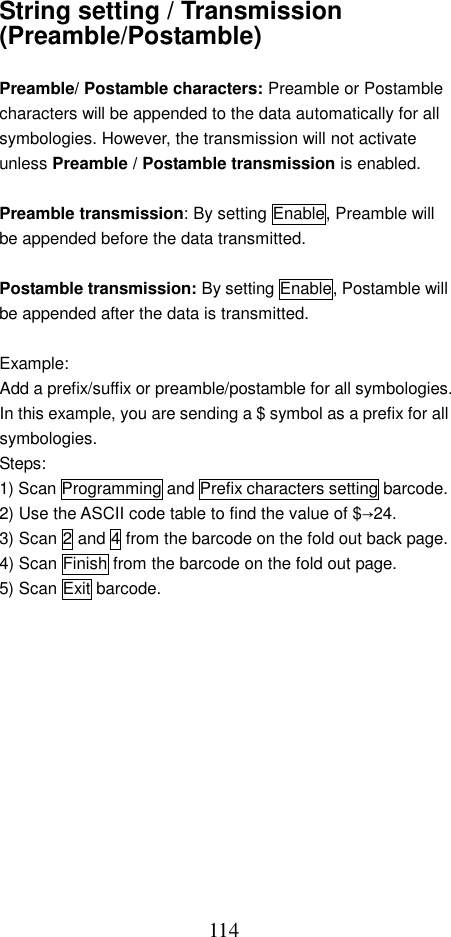  114String setting / Transmission (Preamble/Postamble)  Preamble/ Postamble characters: Preamble or Postamble characters will be appended to the data automatically for all symbologies. However, the transmission will not activate unless Preamble / Postamble transmission is enabled.  Preamble transmission: By setting Enable, Preamble will be appended before the data transmitted.  Postamble transmission: By setting Enable, Postamble will be appended after the data is transmitted.  Example:  Add a prefix/suffix or preamble/postamble for all symbologies. In this example, you are sending a $ symbol as a prefix for all symbologies. Steps: 1) Scan Programming and Prefix characters setting barcode. 2) Use the ASCII code table to find the value of $→24. 3) Scan 2 and 4 from the barcode on the fold out back page. 4) Scan Finish from the barcode on the fold out page. 5) Scan Exit barcode.   