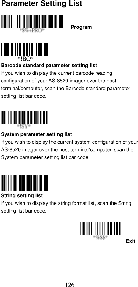  126Parameter Setting List    Program     Barcode standard parameter setting list If you wish to display the current barcode reading configuration of your AS-8520 imager over the host terminal/computer, scan the Barcode standard parameter setting list bar code.     System parameter setting list If you wish to display the current system configuration of your AS-8520 imager over the host terminal/computer, scan the System parameter setting list bar code.     String setting list If you wish to display the string format list, scan the String setting list bar code.   Exit