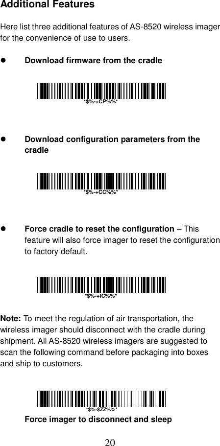  20 Additional Features  Here list three additional features of AS-8520 wireless imager for the convenience of use to users.    Download firmware from the cradle         Download configuration parameters from the cradle         Force cradle to reset the configuration – This feature will also force imager to reset the configuration to factory default.      Note: To meet the regulation of air transportation, the wireless imager should disconnect with the cradle during shipment. All AS-8520 wireless imagers are suggested to scan the following command before packaging into boxes and ship to customers.     Force imager to disconnect and sleep  *$%-+CP%%**$%-+CC%%**$%-+IC%%**$%-$ZZ%%*