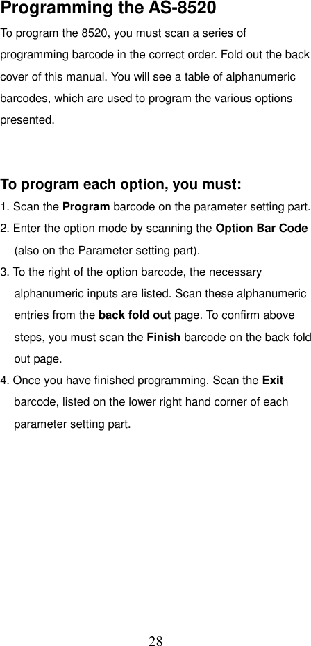  28Programming the AS-8520 To program the 8520, you must scan a series of programming barcode in the correct order. Fold out the back cover of this manual. You will see a table of alphanumeric barcodes, which are used to program the various options presented.    To program each option, you must: 1. Scan the Program barcode on the parameter setting part. 2. Enter the option mode by scanning the Option Bar Code (also on the Parameter setting part). 3. To the right of the option barcode, the necessary alphanumeric inputs are listed. Scan these alphanumeric entries from the back fold out page. To confirm above steps, you must scan the Finish barcode on the back fold out page. 4. Once you have finished programming. Scan the Exit barcode, listed on the lower right hand corner of each parameter setting part.          