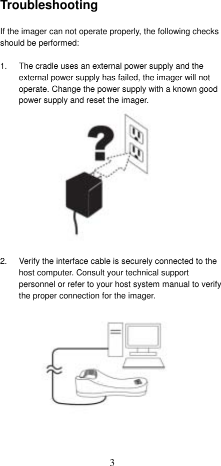  3Troubleshooting  If the imager can not operate properly, the following checks should be performed:  1.  The cradle uses an external power supply and the external power supply has failed, the imager will not operate. Change the power supply with a known good power supply and reset the imager.              2.  Verify the interface cable is securely connected to the host computer. Consult your technical support personnel or refer to your host system manual to verify the proper connection for the imager.              