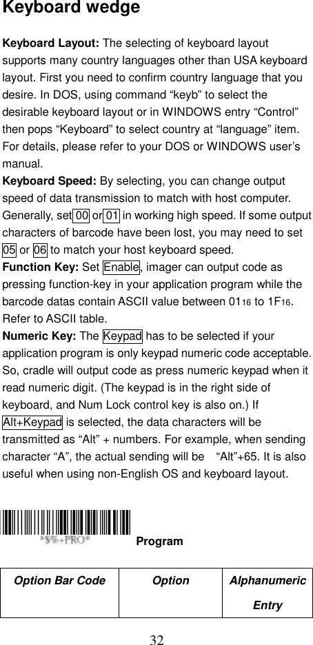  32Keyboard wedge  Keyboard Layout: The selecting of keyboard layout supports many country languages other than USA keyboard layout. First you need to confirm country language that you desire. In DOS, using command “keyb” to select the desirable keyboard layout or in WINDOWS entry “Control” then pops “Keyboard” to select country at “language” item. For details, please refer to your DOS or WINDOWS user’s manual. Keyboard Speed: By selecting, you can change output speed of data transmission to match with host computer. Generally, set 00 or 01 in working high speed. If some output characters of barcode have been lost, you may need to set 05 or 06 to match your host keyboard speed. Function Key: Set Enable, imager can output code as pressing function-key in your application program while the barcode datas contain ASCII value between 0116 to 1F16. Refer to ASCII table. Numeric Key: The Keypad has to be selected if your application program is only keypad numeric code acceptable. So, cradle will output code as press numeric keypad when it read numeric digit. (The keypad is in the right side of keyboard, and Num Lock control key is also on.) If Alt+Keypad is selected, the data characters will be transmitted as “Alt” + numbers. For example, when sending character “A”, the actual sending will be    “Alt”+65. It is also useful when using non-English OS and keyboard layout.      Option Bar Code  Option  Alphanumeric Entry  Program 