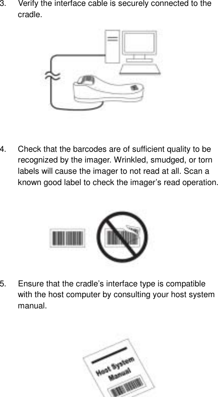  43.  Verify the interface cable is securely connected to the cradle.            4.  Check that the barcodes are of sufficient quality to be recognized by the imager. Wrinkled, smudged, or torn labels will cause the imager to not read at all. Scan a known good label to check the imager’s read operation.         5.  Ensure that the cradle’s interface type is compatible with the host computer by consulting your host system manual.             