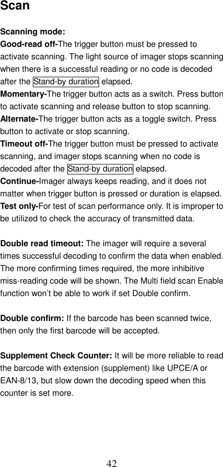  42Scan  Scanning mode:   Good-read off-The trigger button must be pressed to activate scanning. The light source of imager stops scanning when there is a successful reading or no code is decoded after the Stand-by duration elapsed. Momentary-The trigger button acts as a switch. Press button to activate scanning and release button to stop scanning. Alternate-The trigger button acts as a toggle switch. Press button to activate or stop scanning. Timeout off-The trigger button must be pressed to activate scanning, and imager stops scanning when no code is decoded after the Stand-by duration elapsed.     Continue-Imager always keeps reading, and it does not matter when trigger button is pressed or duration is elapsed. Test only-For test of scan performance only. It is improper to be utilized to check the accuracy of transmitted data.  Double read timeout: The imager will require a several times successful decoding to confirm the data when enabled. The more confirming times required, the more inhibitive miss-reading code will be shown. The Multi field scan Enable function won’t be able to work if set Double confirm.  Double confirm: If the barcode has been scanned twice, then only the first barcode will be accepted.  Supplement Check Counter: It will be more reliable to read the barcode with extension (supplement) like UPCE/A or EAN-8/13, but slow down the decoding speed when this counter is set more. 