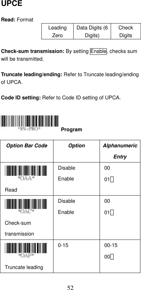  52UPCE  Read: Format Leading Zero Data Digits (6 Digits) Check Digits  Check-sum transmission: By setting Enable, checks sum will be transmitted.  Truncate leading/ending: Refer to Truncate leading/ending of UPCA.  Code ID setting: Refer to Code ID setting of UPCA.      Option Bar Code  Option  Alphanumeric Entry  Read Disable Enable 00 01＊  Check-sum transmission Disable Enable 00 01＊  Truncate leading 0-15 00-15 00＊  Program 