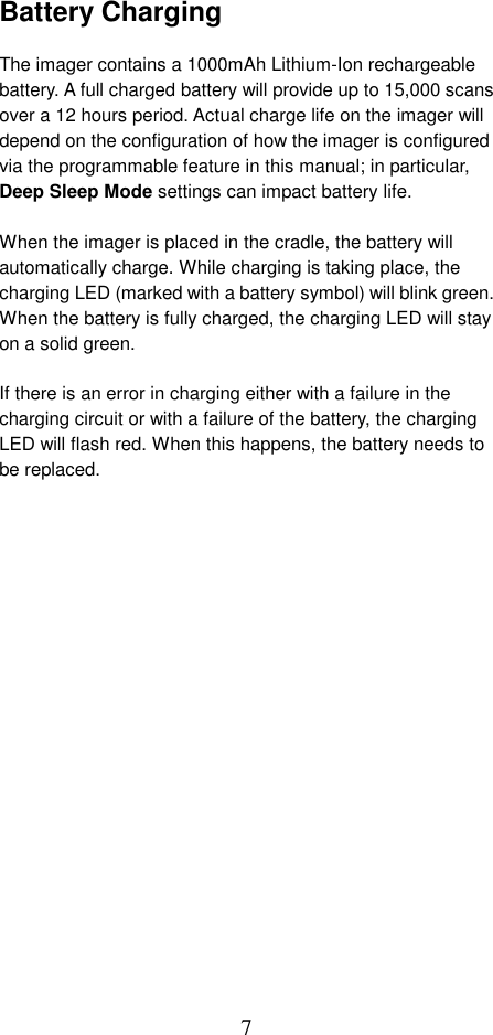  7Battery Charging  The imager contains a 1000mAh Lithium-Ion rechargeable battery. A full charged battery will provide up to 15,000 scans over a 12 hours period. Actual charge life on the imager will depend on the configuration of how the imager is configured via the programmable feature in this manual; in particular, Deep Sleep Mode settings can impact battery life.  When the imager is placed in the cradle, the battery will automatically charge. While charging is taking place, the charging LED (marked with a battery symbol) will blink green. When the battery is fully charged, the charging LED will stay on a solid green.  If there is an error in charging either with a failure in the charging circuit or with a failure of the battery, the charging LED will flash red. When this happens, the battery needs to be replaced.   