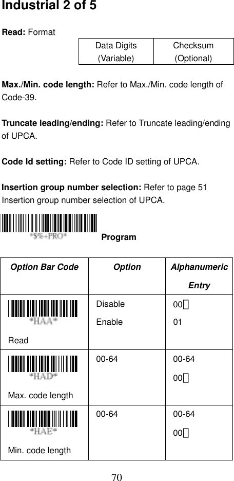 70Industrial 2 of 5  Read: Format Data Digits (Variable) Checksum (Optional)  Max./Min. code length: Refer to Max./Min. code length of Code-39.  Truncate leading/ending: Refer to Truncate leading/ending of UPCA.  Code Id setting: Refer to Code ID setting of UPCA.  Insertion group number selection: Refer to page 51 Insertion group number selection of UPCA.     Option Bar Code  Option  Alphanumeric Entry  Read Disable Enable 00＊ 01  Max. code length 00-64 00-64 00＊  Min. code length 00-64 00-64 00＊  Program 