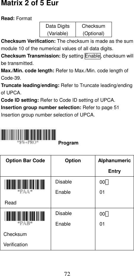  72Matrix 2 of 5 Eur  Read: Format   Data Digits (Variable) Checksum (Optional) Checksum Verification: The checksum is made as the sum module 10 of the numerical values of all data digits. Checksum Transmission: By setting Enable, checksum will be transmitted.   Max./Min. code length: Refer to Max./Min. code length of Code-39. Truncate leading/ending: Refer to Truncate leading/ending of UPCA. Code ID setting: Refer to Code ID setting of UPCA. Insertion group number selection: Refer to page 51 Insertion group number selection of UPCA.      Option Bar Code  Option  Alphanumeric Entry  Read Disable Enable 00＊ 01    Checksum Verification Disable Enable 00＊ 01   Program 