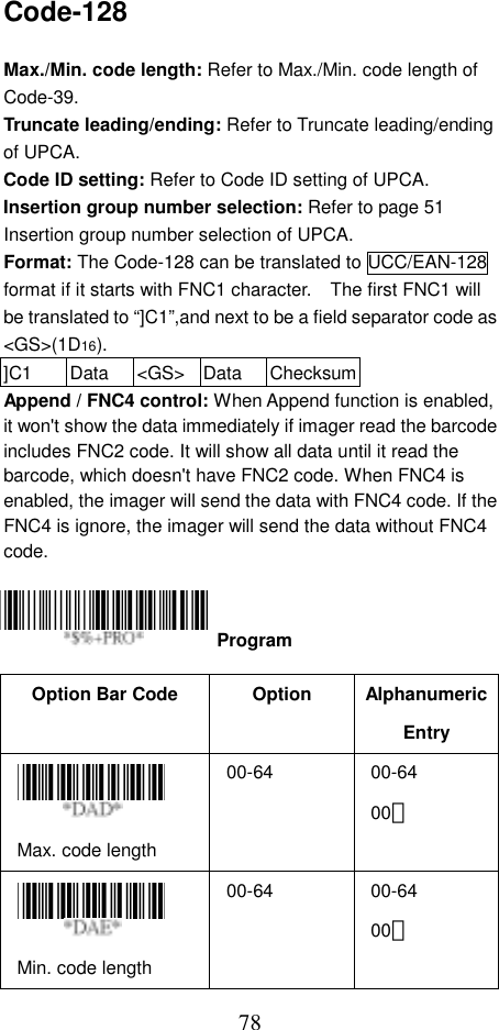  78Code-128  Max./Min. code length: Refer to Max./Min. code length of Code-39. Truncate leading/ending: Refer to Truncate leading/ending of UPCA. Code ID setting: Refer to Code ID setting of UPCA. Insertion group number selection: Refer to page 51 Insertion group number selection of UPCA. Format: The Code-128 can be translated to UCC/EAN-128 format if it starts with FNC1 character.    The first FNC1 will be translated to “]C1”,and next to be a field separator code as &lt;GS&gt;(1D16). ]C1 Data &lt;GS&gt; Data ChecksumAppend / FNC4 control: When Append function is enabled, it won&apos;t show the data immediately if imager read the barcode includes FNC2 code. It will show all data until it read the barcode, which doesn&apos;t have FNC2 code. When FNC4 is enabled, the imager will send the data with FNC4 code. If the FNC4 is ignore, the imager will send the data without FNC4 code.     Option Bar Code  Option  Alphanumeric Entry  Max. code length   00-64 00-64 00＊  Min. code length   00-64 00-64 00＊  Program 