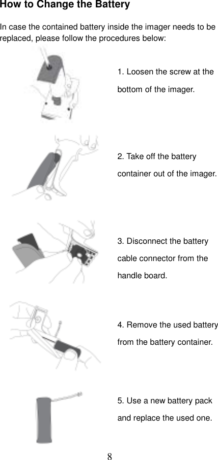  8How to Change the Battery  In case the contained battery inside the imager needs to be replaced, please follow the procedures below:                                     1. Loosen the screw at the bottom of the imager. 2. Take off the battery container out of the imager.5. Use a new battery pack and replace the used one. 3. Disconnect the battery cable connector from the handle board. 4. Remove the used battery from the battery container. 