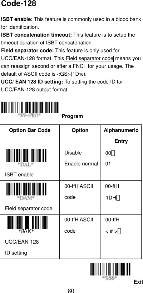  80ExitCode-128  ISBT enable: This feature is commonly used in a blood bank for identification. ISBT concatenation timeout: This feature is to setup the timeout duration of ISBT concatenation. Field separator code: This feature is only used for UCC/EAN-128 format. This Field separator code means you can reassign second or after a FNC1 for your usage. The default of ASCII code is &lt;GS&gt;(1D16). UCC/ EAN 128 ID setting: To setting the code ID for UCC/EAN-128 output format.     Option Bar Code  Option  Alphanumeric Entry  ISBT enable Disable Enable normal00＊ 01  Field separator code 00-ffH ASCII code 00-ffH  1DH＊   UCC/EAN-128 ID setting 00-ffH ASCII code 00-ffH &lt; # &gt;＊   Program 