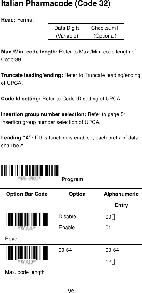  96Italian Pharmacode (Code 32)  Read: Format   Data Digits (Variable) Checksum1(Optional)  Max./Min. code length: Refer to Max./Min. code length of Code-39.  Truncate leading/ending: Refer to Truncate leading/ending of UPCA.  Code Id setting: Refer to Code ID setting of UPCA.  Insertion group number selection: Refer to page 51 Insertion group number selection of UPCA.  Leading “A”: If this function is enabled, each prefix of data shall be A.      Option Bar Code  Option  Alphanumeric Entry Read Disable Enable 00＊ 01 Max. code length   00-64   00-64 12＊   Program 