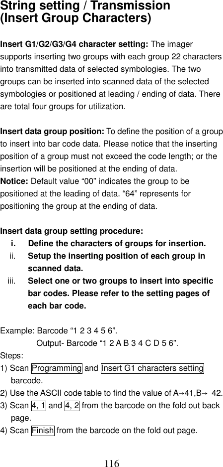  116String setting / Transmission (Insert Group Characters)  Insert G1/G2/G3/G4 character setting: The imager supports inserting two groups with each group 22 characters into transmitted data of selected symbologies. The two groups can be inserted into scanned data of the selected symbologies or positioned at leading / ending of data. There are total four groups for utilization.  Insert data group position: To define the position of a group to insert into bar code data. Please notice that the inserting position of a group must not exceed the code length; or the insertion will be positioned at the ending of data. Notice: Default value “00” indicates the group to be positioned at the leading of data. “64” represents for positioning the group at the ending of data.  Insert data group setting procedure: i.  Define the characters of groups for insertion. ii.  Setup the inserting position of each group in scanned data.   iii.  Select one or two groups to insert into specific bar codes. Please refer to the setting pages of each bar code.  Example: Barcode “1 2 3 4 5 6”.   Output- Barcode “1 2 A B 3 4 C D 5 6”. Steps: 1) Scan Programming and Insert G1 characters setting barcode. 2) Use the ASCII code table to find the value of A→41,B→ 42. 3) Scan 4, 1 and 4, 2 from the barcode on the fold out back page. 4) Scan Finish from the barcode on the fold out page. 