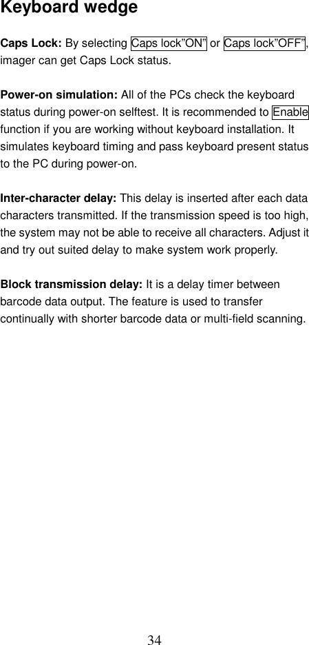  34Keyboard wedge  Caps Lock: By selecting Caps lock”ON” or Caps lock”OFF”, imager can get Caps Lock status.  Power-on simulation: All of the PCs check the keyboard status during power-on selftest. It is recommended to Enable function if you are working without keyboard installation. It simulates keyboard timing and pass keyboard present status to the PC during power-on.  Inter-character delay: This delay is inserted after each data characters transmitted. If the transmission speed is too high, the system may not be able to receive all characters. Adjust it and try out suited delay to make system work properly.  Block transmission delay: It is a delay timer between barcode data output. The feature is used to transfer continually with shorter barcode data or multi-field scanning.                  