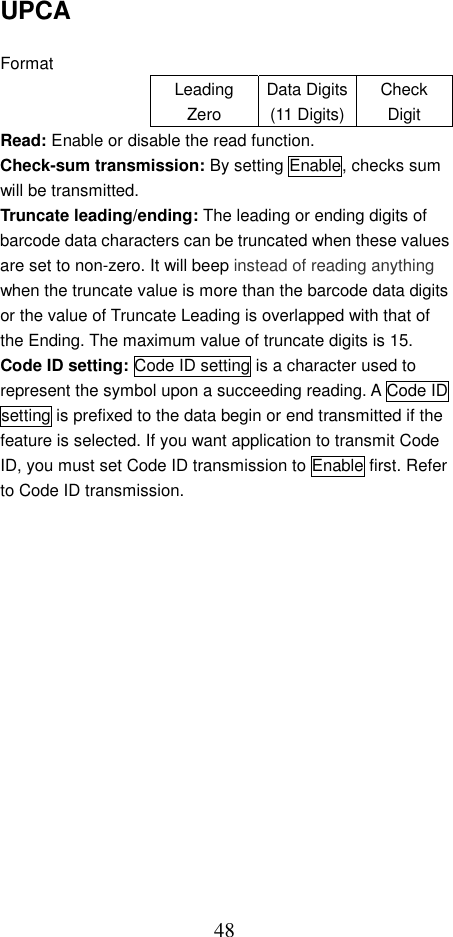  48UPCA  Format Leading Zero Data Digits(11 Digits)Check Digit Read: Enable or disable the read function. Check-sum transmission: By setting Enable, checks sum will be transmitted. Truncate leading/ending: The leading or ending digits of barcode data characters can be truncated when these values are set to non-zero. It will beep instead of reading anything when the truncate value is more than the barcode data digits or the value of Truncate Leading is overlapped with that of the Ending. The maximum value of truncate digits is 15. Code ID setting: Code ID setting is a character used to represent the symbol upon a succeeding reading. A Code ID setting is prefixed to the data begin or end transmitted if the feature is selected. If you want application to transmit Code ID, you must set Code ID transmission to Enable first. Refer to Code ID transmission.    