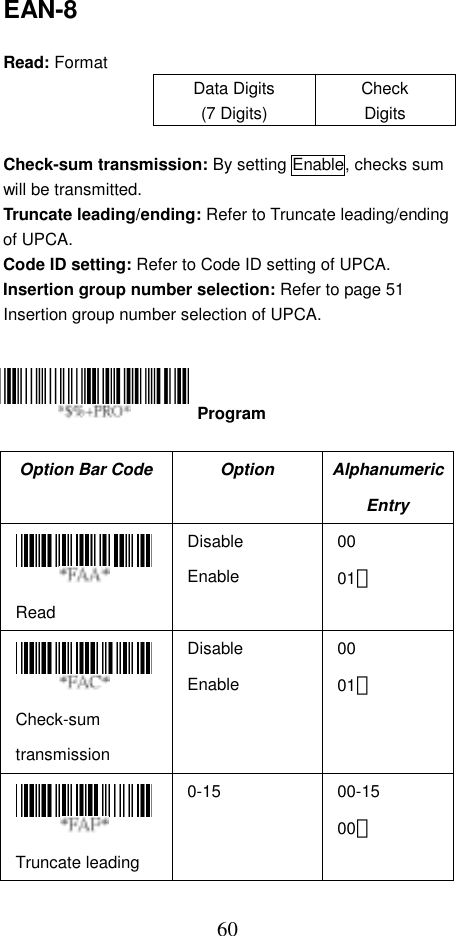  60EAN-8  Read: Format Data Digits (7 Digits) Check Digits  Check-sum transmission: By setting Enable, checks sum will be transmitted. Truncate leading/ending: Refer to Truncate leading/ending of UPCA. Code ID setting: Refer to Code ID setting of UPCA. Insertion group number selection: Refer to page 51 Insertion group number selection of UPCA.      Option Bar Code  Option  Alphanumeric Entry  Read Disable Enable 00 01＊  Check-sum transmission Disable Enable 00 01＊  Truncate leading 0-15 00-15 00＊  Program 