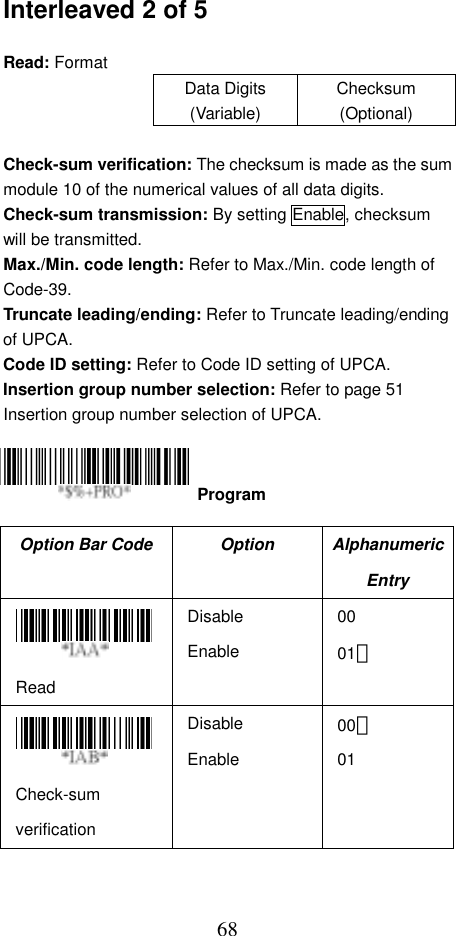  68Interleaved 2 of 5  Read: Format Data Digits (Variable) Checksum (Optional)  Check-sum verification: The checksum is made as the sum module 10 of the numerical values of all data digits. Check-sum transmission: By setting Enable, checksum will be transmitted. Max./Min. code length: Refer to Max./Min. code length of Code-39. Truncate leading/ending: Refer to Truncate leading/ending of UPCA. Code ID setting: Refer to Code ID setting of UPCA. Insertion group number selection: Refer to page 51 Insertion group number selection of UPCA.     Option Bar Code  Option  Alphanumeric Entry  Read Disable Enable 00 01＊  Check-sum verification Disable Enable 00＊ 01  Program 