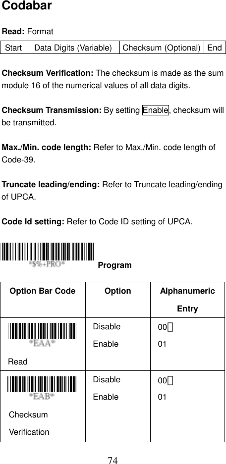  74Codabar  Read: Format  Checksum Verification: The checksum is made as the sum module 16 of the numerical values of all data digits.  Checksum Transmission: By setting Enable, checksum will be transmitted.    Max./Min. code length: Refer to Max./Min. code length of Code-39.  Truncate leading/ending: Refer to Truncate leading/ending of UPCA.  Code Id setting: Refer to Code ID setting of UPCA.     Option Bar Code  Option  Alphanumeric Entry Read Disable Enable 00＊ 01   Checksum Verification Disable Enable 00＊ 01 Start  Data Digits (Variable) Checksum (Optional) End Program 