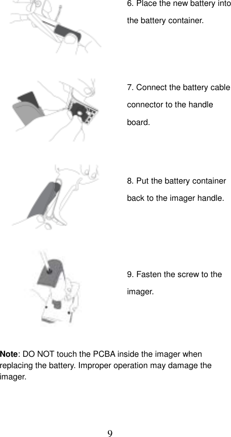  9                                 Note: DO NOT touch the PCBA inside the imager when replacing the battery. Improper operation may damage the imager. 6. Place the new battery into the battery container. 7. Connect the battery cable connector to the handle board. 8. Put the battery container back to the imager handle.9. Fasten the screw to the imager. 