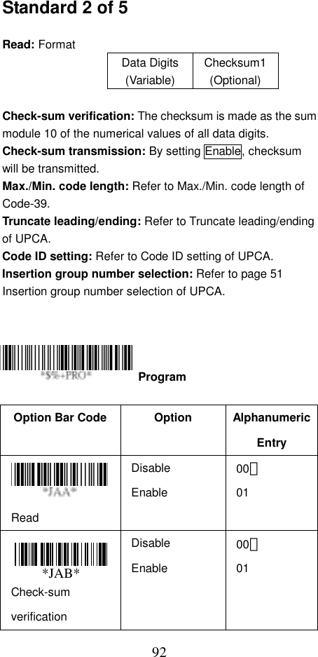  92Standard 2 of 5  Read: Format   Data Digits (Variable) Checksum1(Optional)  Check-sum verification: The checksum is made as the sum module 10 of the numerical values of all data digits. Check-sum transmission: By setting Enable, checksum will be transmitted. Max./Min. code length: Refer to Max./Min. code length of Code-39. Truncate leading/ending: Refer to Truncate leading/ending of UPCA. Code ID setting: Refer to Code ID setting of UPCA. Insertion group number selection: Refer to page 51 Insertion group number selection of UPCA.       Option Bar Code  Option  Alphanumeric Entry Read Disable Enable 00＊ 01 Check-sum verification Disable Enable 00＊ 01  Program *JAB*