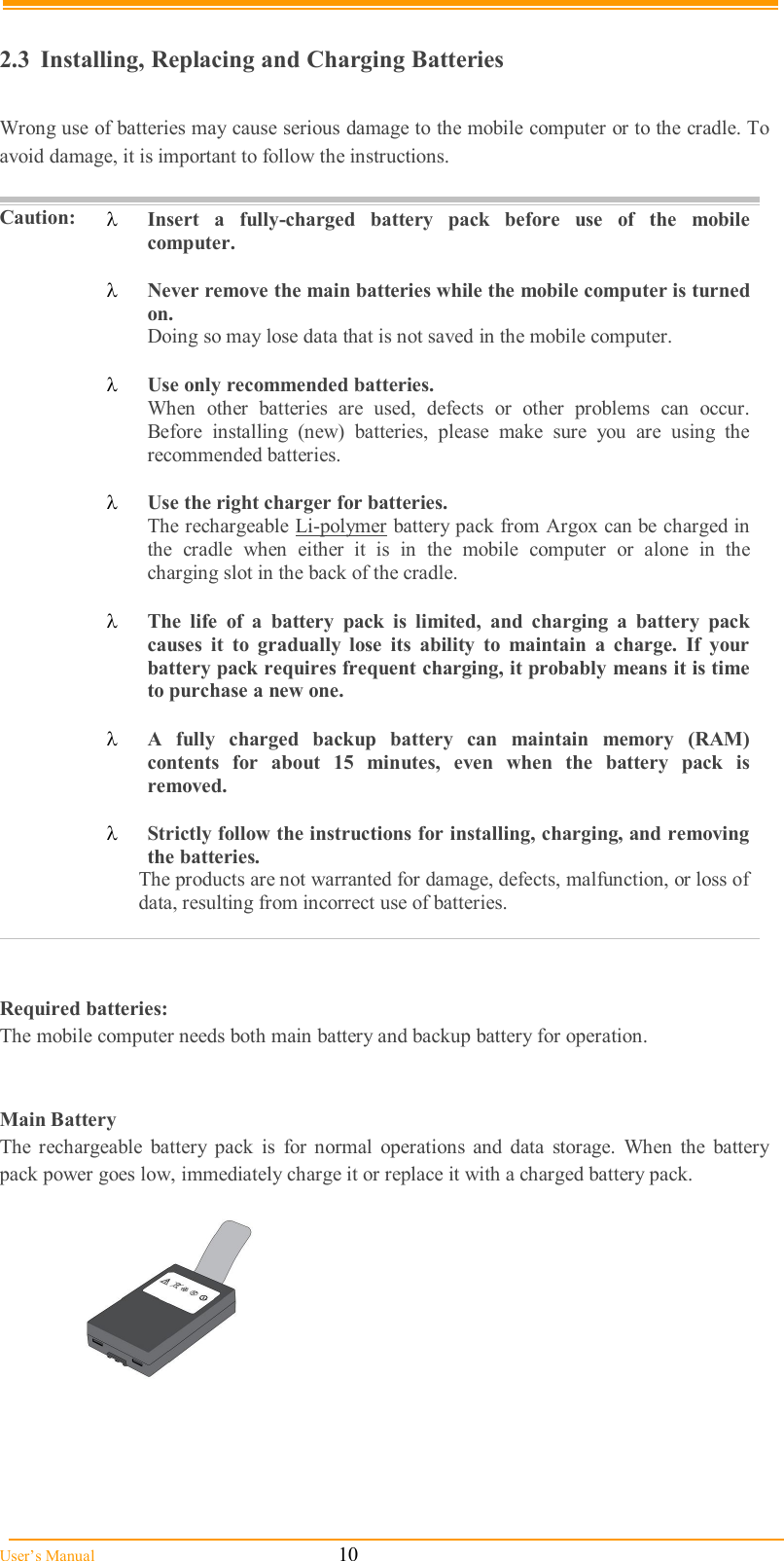  User’s Manual                                                            10  2.3  Installing, Replacing and Charging Batteries  Wrong use of batteries may cause serious damage to the mobile computer or to the cradle. To avoid damage, it is important to follow the instructions.    Caution:  Insert  a  fully-charged  battery  pack  before  use  of  the  mobile computer.   Never remove the main batteries while the mobile computer is turned on. Doing so may lose data that is not saved in the mobile computer.   Use only recommended batteries. When  other  batteries  are  used,  defects  or  other  problems  can  occur. Before  installing  (new)  batteries,  please  make  sure  you  are  using  the recommended batteries.   Use the right charger for batteries. The rechargeable Li-polymer battery pack from Argox can be charged in the  cradle  when  either  it  is  in  the  mobile  computer  or  alone  in  the charging slot in the back of the cradle.   The  life  of  a  battery  pack  is  limited,  and  charging  a  battery  pack causes  it  to  gradually  lose  its  ability  to  maintain  a  charge.  If  your battery pack requires frequent charging, it probably means it is time to purchase a new one.   A  fully  charged  backup  battery  can  maintain  memory  (RAM) contents  for  about  15  minutes,  even  when  the  battery  pack  is removed.   Strictly follow the instructions for installing, charging, and removing the batteries. The products are not warranted for damage, defects, malfunction, or loss of data, resulting from incorrect use of batteries.    Required batteries: The mobile computer needs both main battery and backup battery for operation.   Main Battery The  rechargeable  battery  pack  is  for  normal  operations  and  data  storage.  When  the  battery pack power goes low, immediately charge it or replace it with a charged battery pack.     