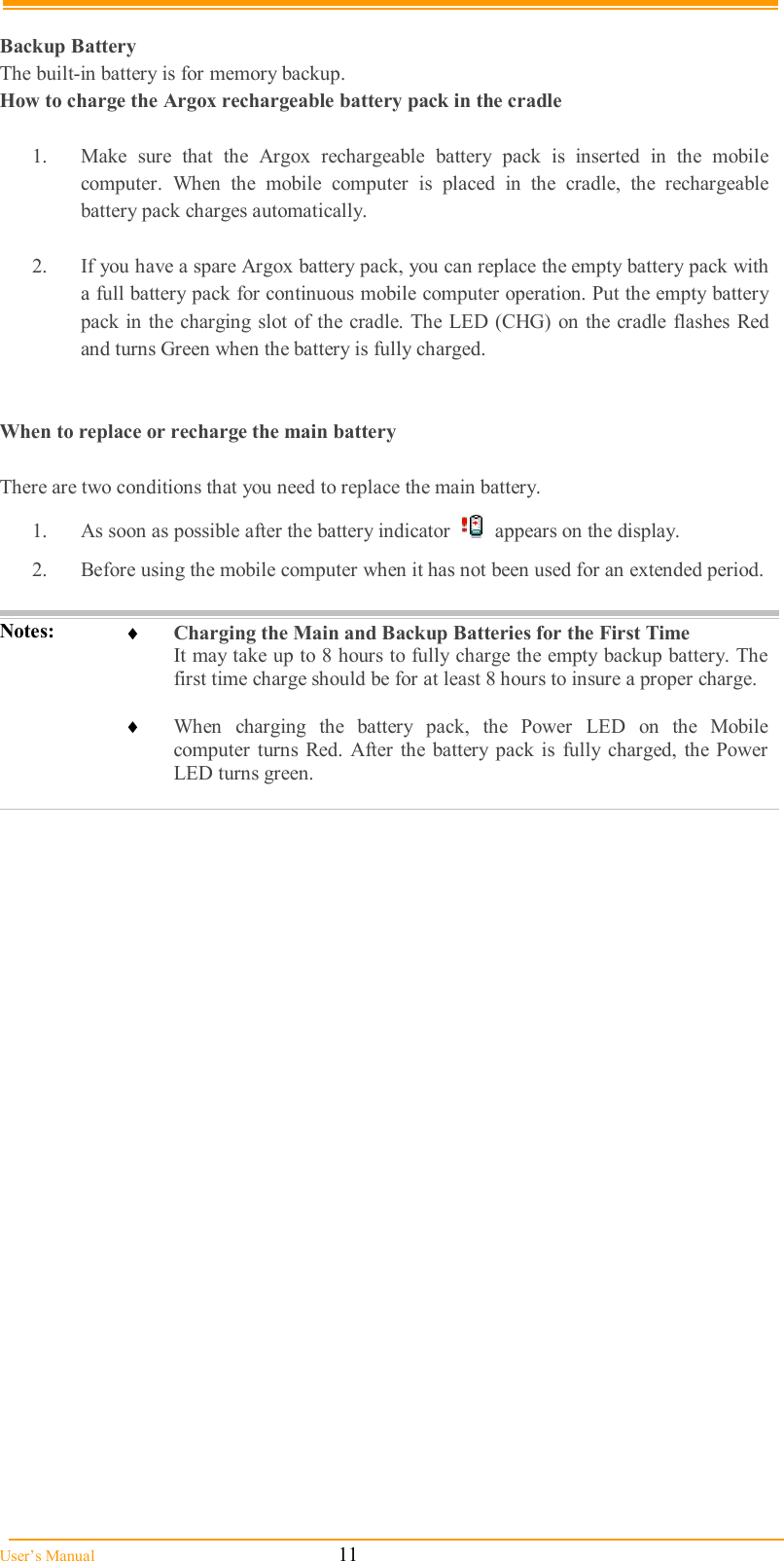  User’s Manual                                                            11  Backup Battery The built-in battery is for memory backup. How to charge the Argox rechargeable battery pack in the cradle  1.  Make  sure  that  the  Argox  rechargeable  battery  pack  is  inserted  in  the  mobile computer.  When  the  mobile  computer  is  placed  in  the  cradle,  the  rechargeable battery pack charges automatically.  2.  If you have a spare Argox battery pack, you can replace the empty battery pack with a full battery pack for continuous mobile computer operation. Put the empty battery pack in the charging slot of  the cradle. The LED (CHG)  on  the  cradle  flashes Red and turns Green when the battery is fully charged.   When to replace or recharge the main battery  There are two conditions that you need to replace the main battery. 1.  As soon as possible after the battery indicator     appears on the display. 2.  Before using the mobile computer when it has not been used for an extended period.  Notes:   Charging the Main and Backup Batteries for the First Time It may take up to 8 hours to fully charge the empty backup battery. The first time charge should be for at least 8 hours to insure a proper charge.   When  charging  the  battery  pack,  the  Power  LED  on  the  Mobile computer  turns  Red.  After  the battery  pack is  fully  charged,  the  Power LED turns green.  