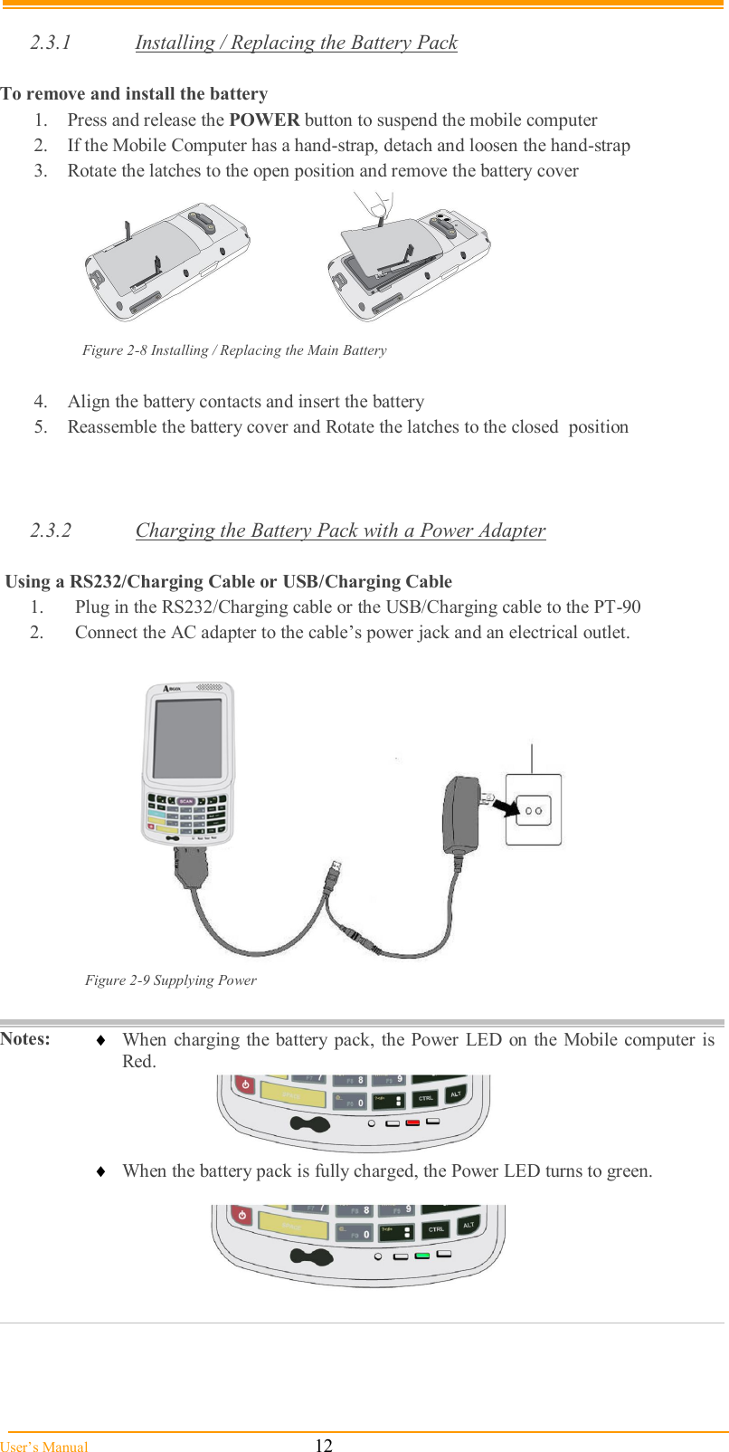  User’s Manual                                                            12  2.3.1  Installing / Replacing the Battery Pack  To remove and install the battery  1.  Press and release the POWER button to suspend the mobile computer 2.  If the Mobile Computer has a hand-strap, detach and loosen the hand-strap 3.  Rotate the latches to the open position and remove the battery cover        Figure 2-8 Installing / Replacing the Main Battery  4.  Align the battery contacts and insert the battery  5.  Reassemble the battery cover and Rotate the latches to the closed  position    2.3.2  Charging the Battery Pack with a Power Adapter   Using a RS232/Charging Cable or USB/Charging Cable 1.  Plug in the RS232/Charging cable or the USB/Charging cable to the PT-90 2.  Connect the AC adapter to the cable’s power jack and an electrical outlet.   Figure 2-9 Supplying Power   Notes:   When charging the  battery  pack, the Power LED  on the  Mobile computer is Red.      When the battery pack is fully charged, the Power LED turns to green.      